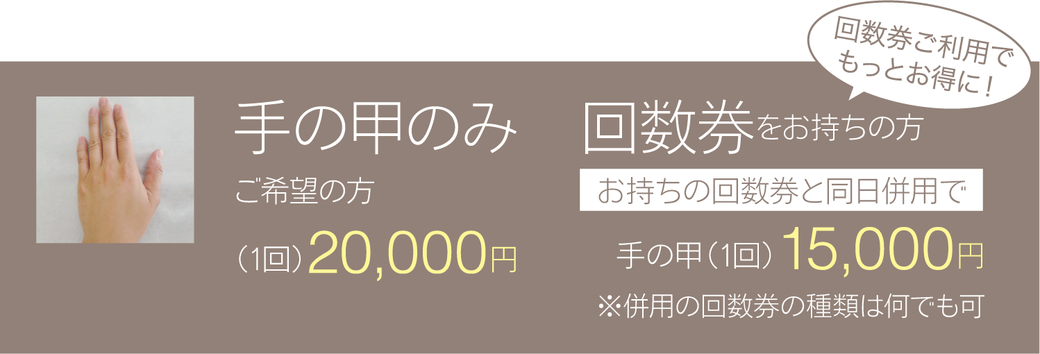 手の甲のみご希望の方(1回)20,000円 回数券をお持ちの方お持ちの回数券と同日併用で 手の甲(1回)15,000円※併用の回数券の種類は何でも可